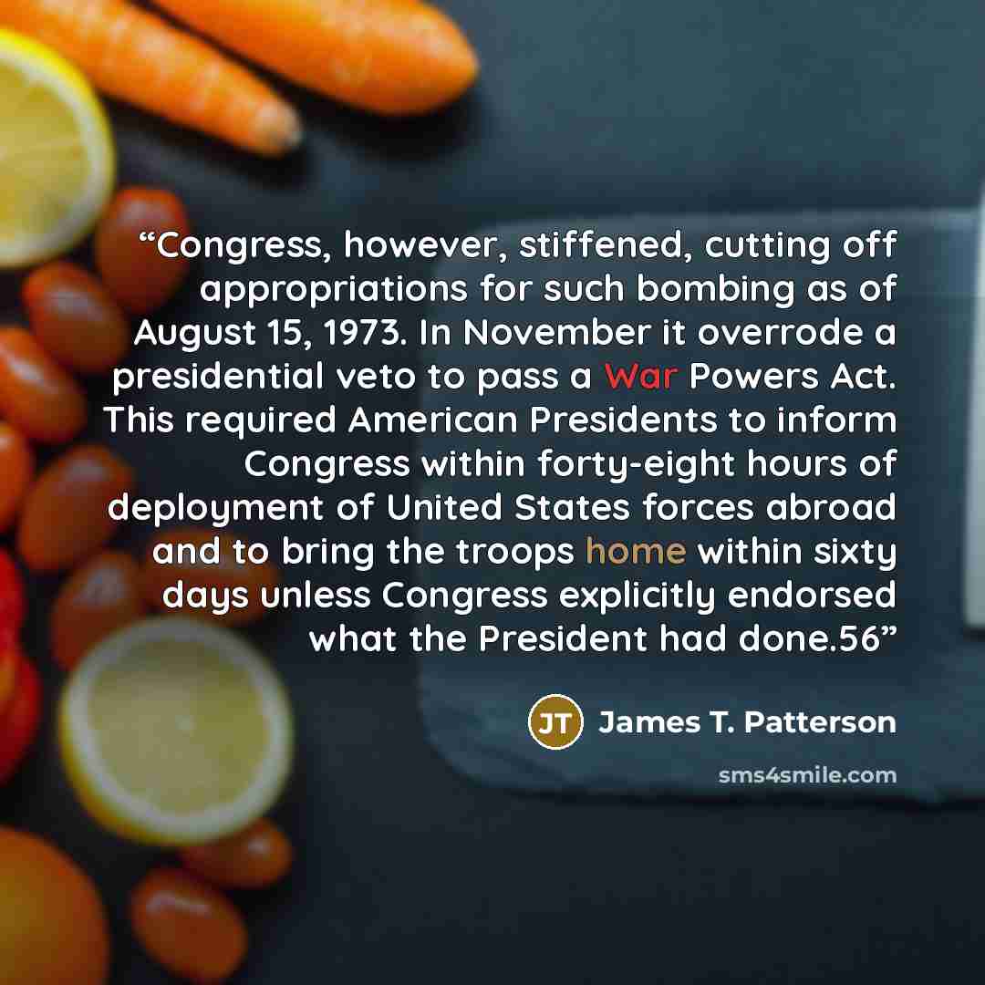 “Congress, however, stiffened, cutting off appropriations for such bombing as of August 15, 1973. In November it overrode a presidential veto to pass a War Powers Act. This required American Presidents to inform Congress within forty-eight hours of deployment of United States forces abroad and to…” quote by James T. Patterson