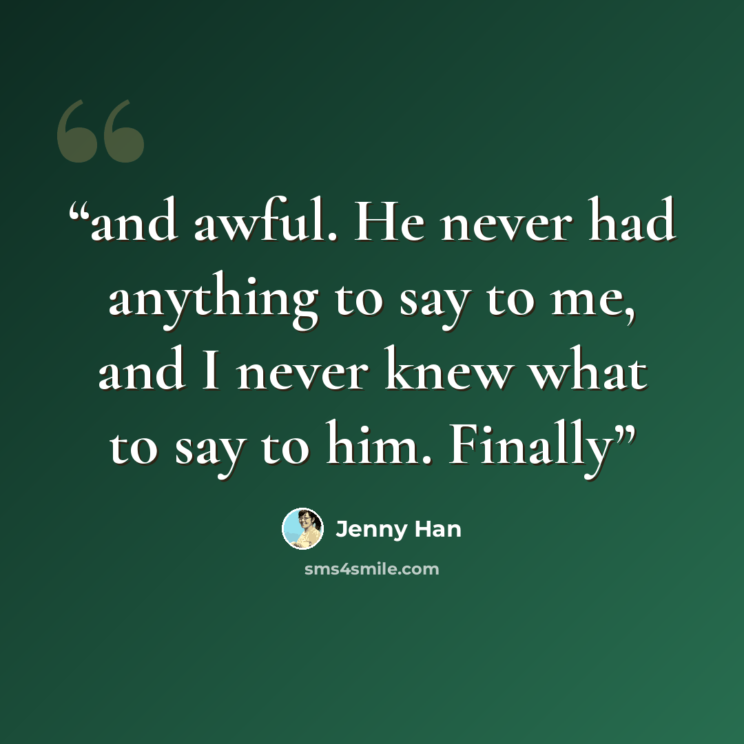 “and awful. He never had anything to say to me, and I never knew what to say to him. Finally” quote by Jenny Han