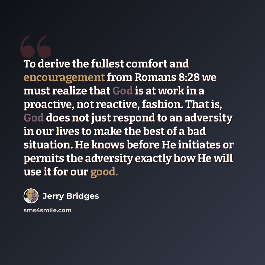“To derive the fullest comfort and encouragement from Romans 8:28 we must realize that God is at work in a proactive, not reactive, fashion. That is, God does not just respond to an adversity in our lives to make the best of a bad situation. He knows before He initiates or permits the adversity…” quote by Jerry Bridges
