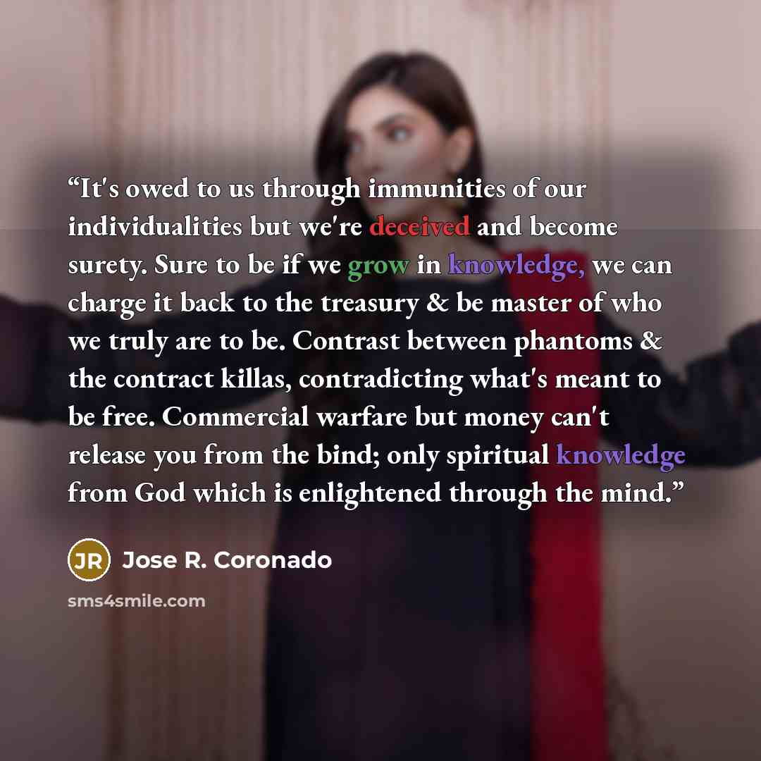 “It's owed to us through immunities of our individualities but we're deceived and become surety. Sure to be if we grow in knowledge, we can charge it back to the treasury & be master of who we truly are to be. Contrast between phantoms & the contract killas, contradicting what's meant to be free…” quote by Jose R. Coronado