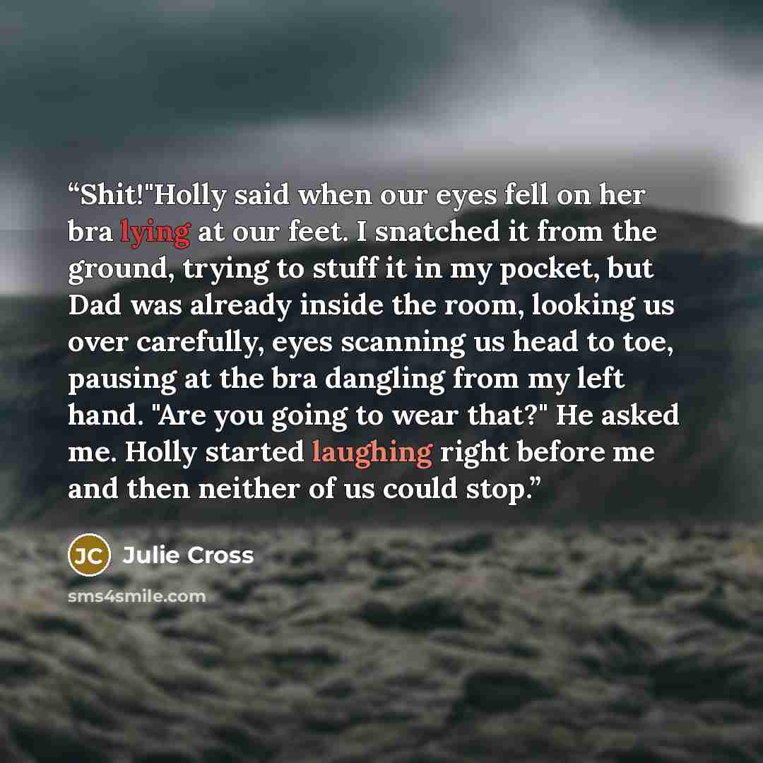 “Shit!"Holly said when our eyes fell on her bra lying at our feet. I snatched it from the ground, trying to stuff it in my pocket, but Dad was already inside the room, looking us over carefully, eyes scanning us head to toe, pausing at the bra dangling from my left hand. "Are you going to wear…” quote by Julie Cross