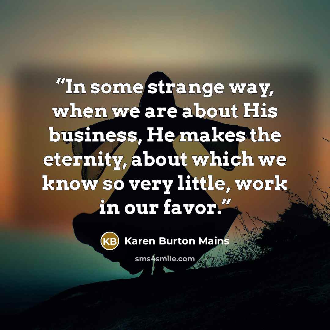 “In some strange way, when we are about His business, He makes the eternity, about which we know so very little, work in our favor.” quote by Karen Burton Mains