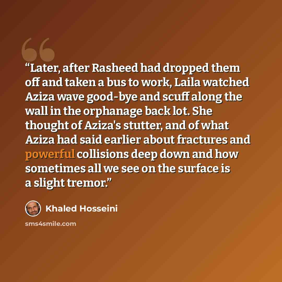 “Later, after Rasheed had dropped them off and taken a bus to work, Laila watched Aziza wave good-bye and scuff along the wall in the orphanage back lot. She thought of Aziza's stutter, and of what Aziza had said earlier about fractures and powerful collisions deep down and how sometimes all we see…” quote by Khaled Hosseini