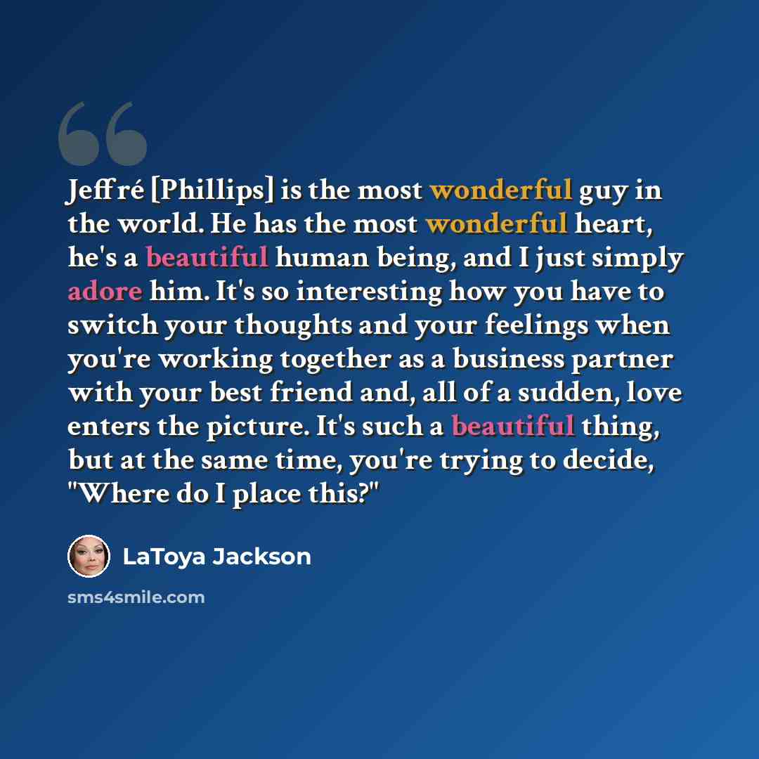 “Jeffré [Phillips] is the most wonderful guy in the world. He has the most wonderful heart, he's a beautiful human being, and I just simply adore him. It's so interesting how you have to switch your thoughts and your feelings when you're working together as a business partner with your best friend…” quote by LaToya Jackson