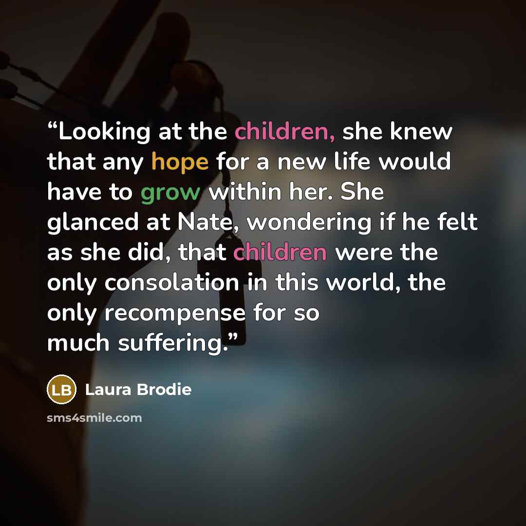 “Looking at the children, she knew that any hope for a new life would have to grow within her. She glanced at Nate, wondering if he felt as she did, that children were the only consolation in this world, the only recompense for so much suffering.” quote by Laura Brodie