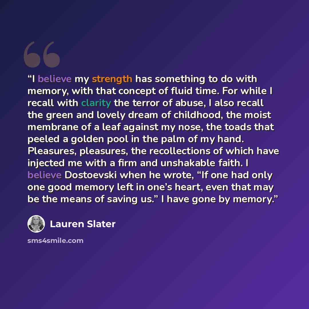 “I believe my strength has something to do with memory, with that concept of fluid time. For while I recall with clarity the terror of abuse, I also recall the green and lovely dream of childhood, the moist membrane of a leaf against my nose, the toads that peeled a golden pool in the palm of my…” quote by Lauren Slater