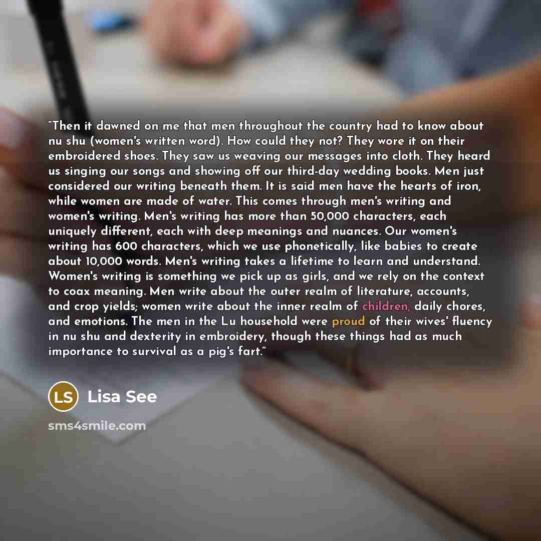 “Then it dawned on me that men throughout the country had to know about nu shu (women's written word). How could they not? They wore it on their embroidered shoes. They saw us weaving our messages into cloth. They heard us singing our songs and showing off our third-day wedding books. Men just…” quote by Lisa See