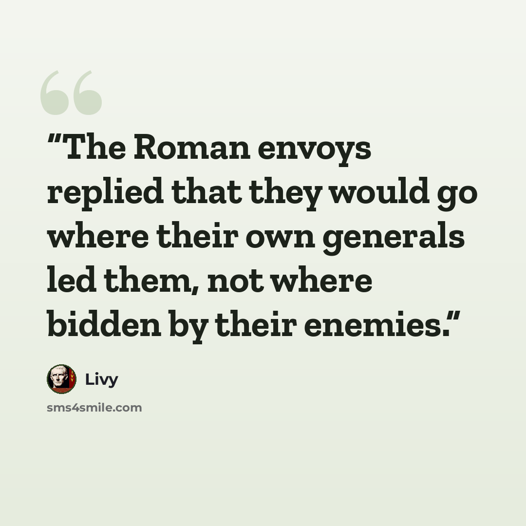 “The Roman envoys replied that they would go where their own generals led them, not where bidden by their enemies.” quote by Livy