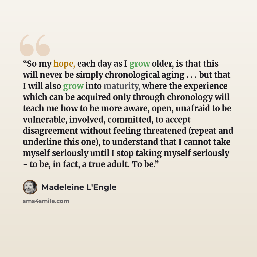 “So my hope, each day as I grow older, is that this will never be simply chronological aging . . . but that I will also grow into maturity, where the experience which can be acquired only through chronology will teach me how to be more aware, open, unafraid to be vulnerable, involved, committed, to…” quote by Madeleine L'Engle
