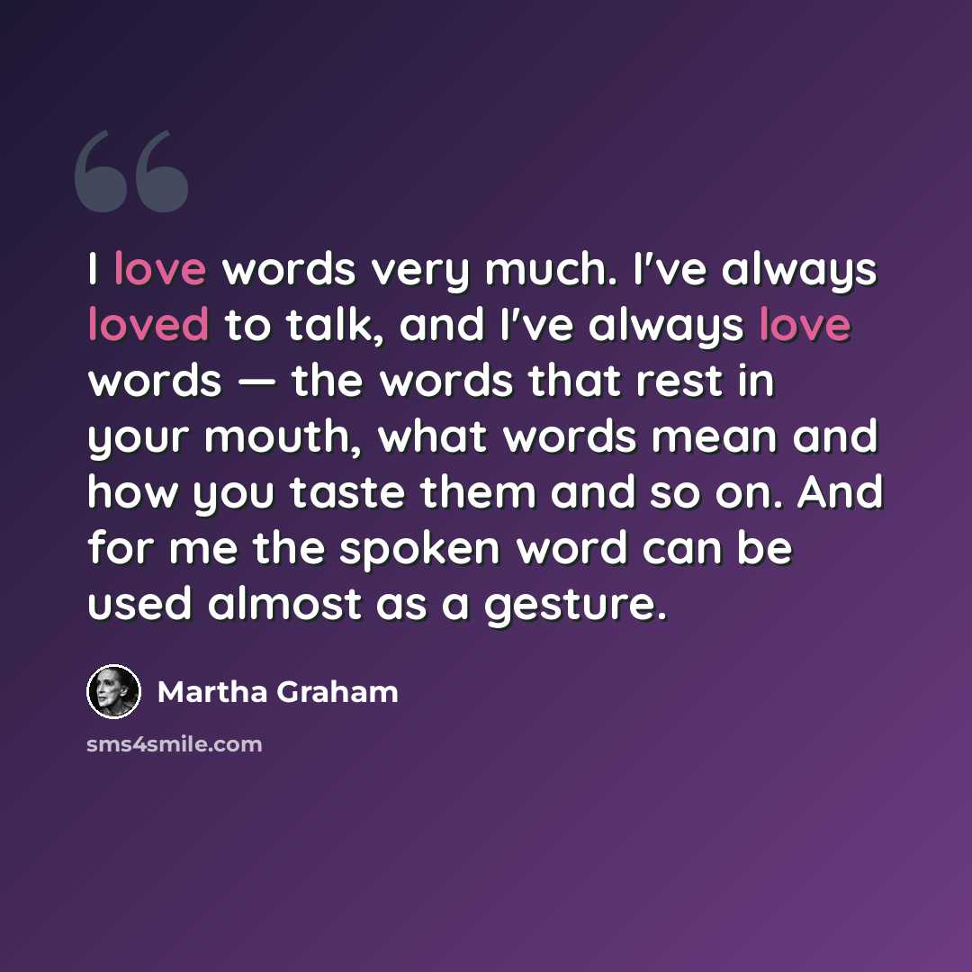 “I love words very much. I've always loved to talk, and I've always love words — the words that rest in your mouth, what words mean and how you taste them and so on. And for me the spoken word can be used almost as a gesture.” quote by Martha Graham