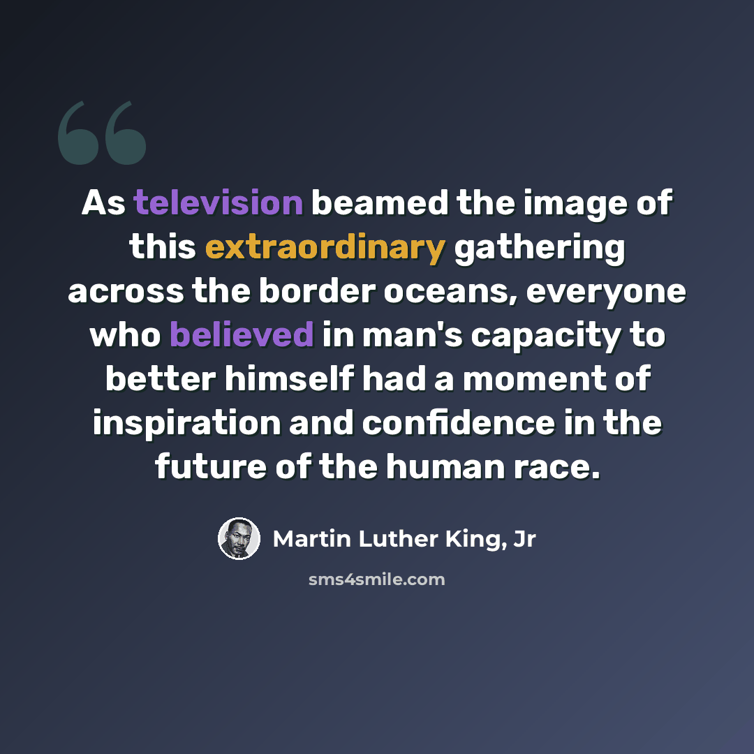 “As television beamed the image of this extraordinary gathering across the border oceans, everyone who believed in man's capacity to better himself had a moment of inspiration and confidence in the future of the human race.” quote by Martin Luther King, Jr