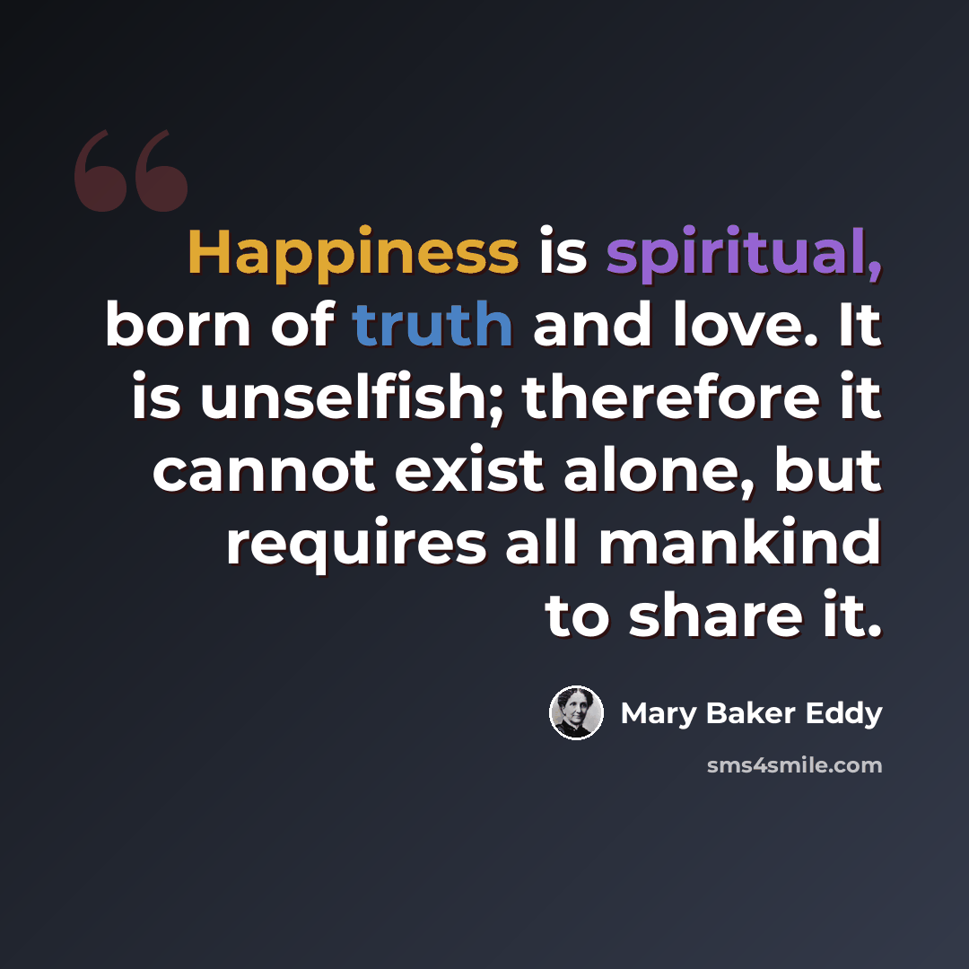 “Happiness is spiritual, born of truth and love. It is unselfish; therefore it cannot exist alone, but requires all mankind to share it.” quote by Mary Baker Eddy