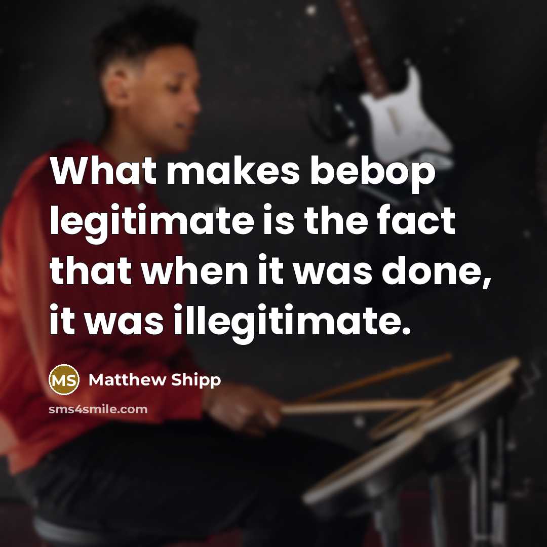“What makes bebop legitimate is the fact that when it was done, it was illegitimate.” quote by Matthew Shipp
