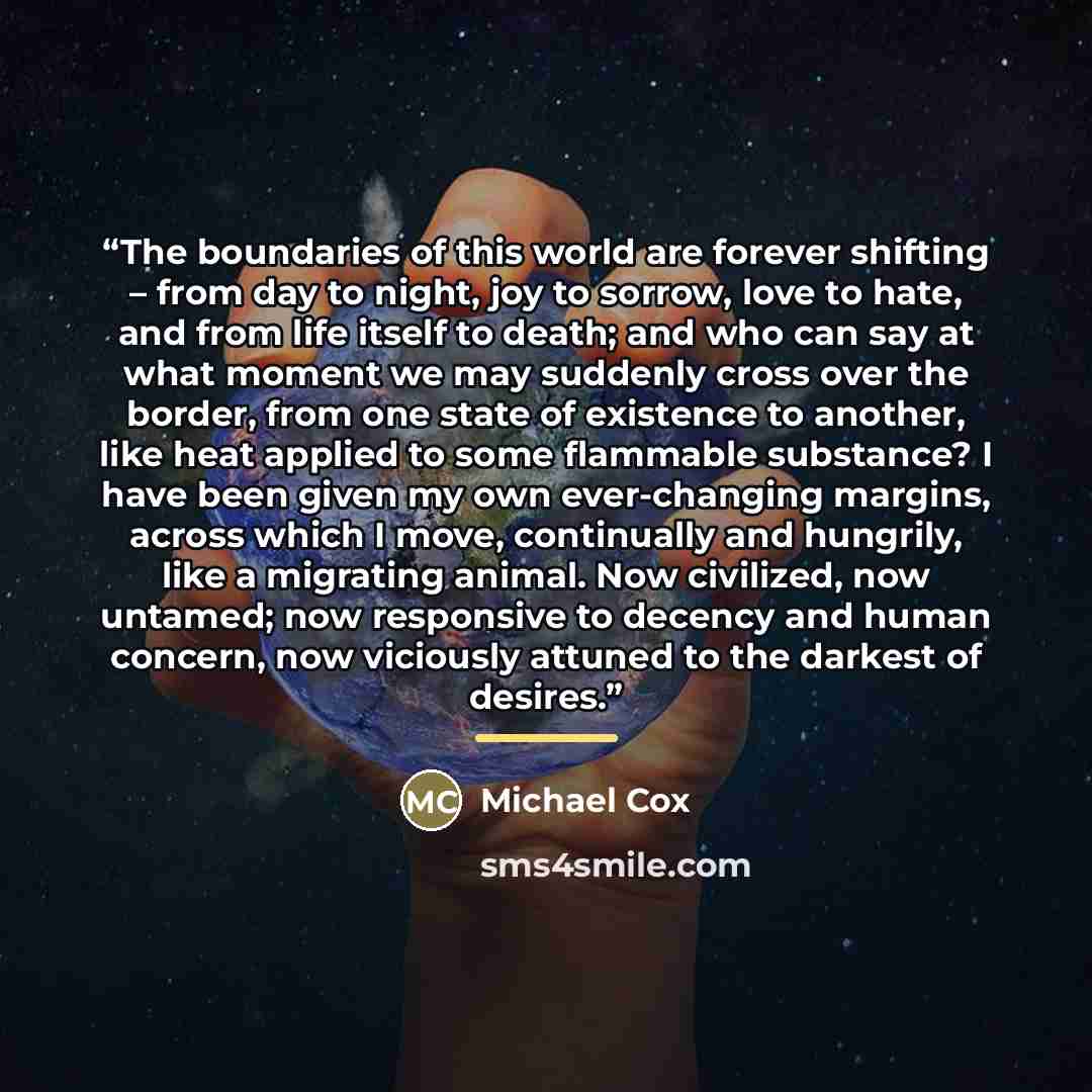 “The boundaries of this world are forever shifting – from day to night, joy to sorrow, love to hate, and from life itself to death; and who can say at what moment we may suddenly cross over the border, from one state of existence to another, like heat applied to some flammable substance? I have…” quote by Michael Cox
