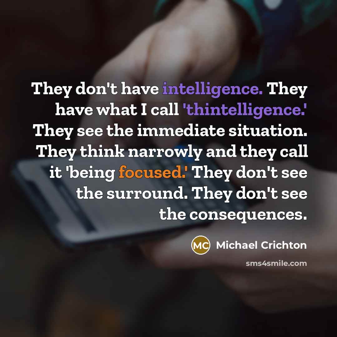 “They don't have intelligence. They have what I call 'thintelligence.' They see the immediate situation. They think narrowly and they call it 'being focused.' They don't see the surround. They don't see the consequences.” quote by Michael Crichton