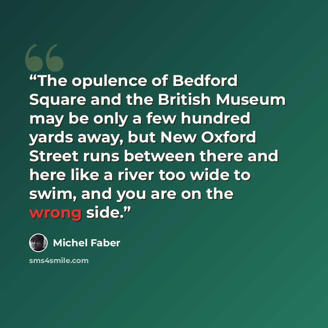 “The opulence of Bedford Square and the British Museum may be only a few hundred yards away, but New Oxford Street runs between there and here like a river too wide to swim, and you are on the wrong side.” quote by Michel Faber