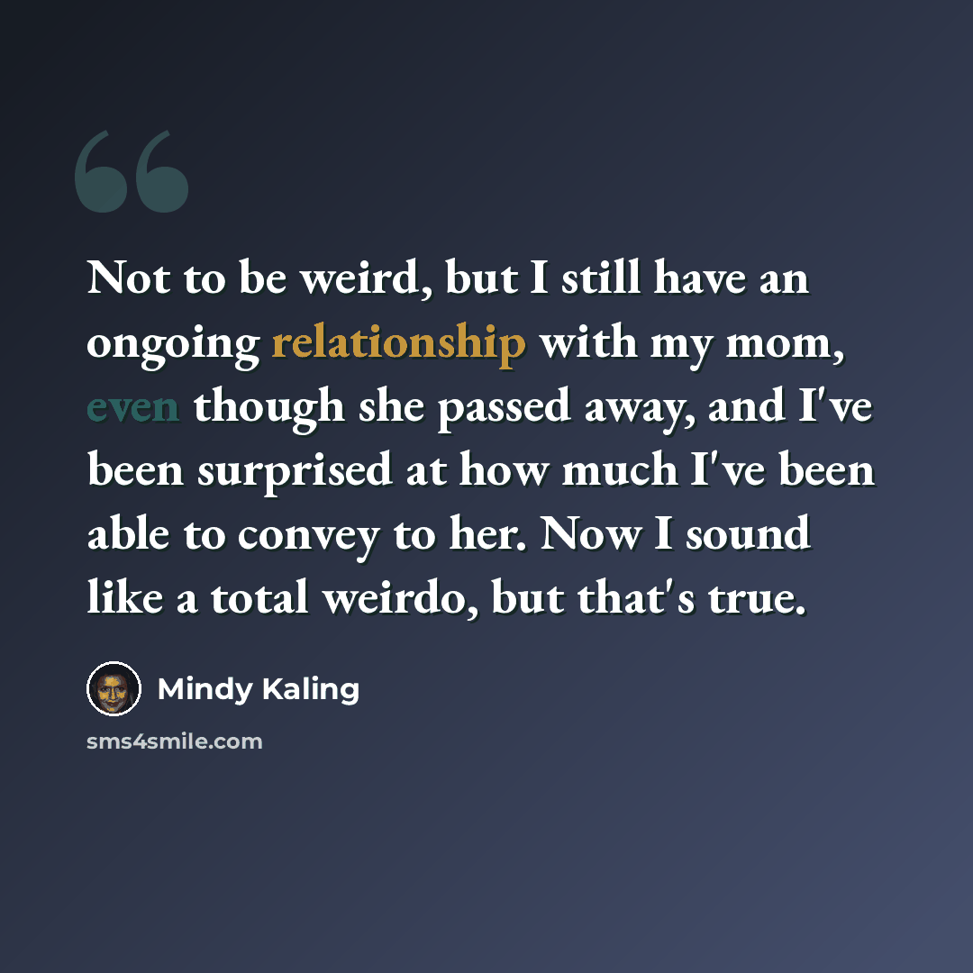 “Not to be weird, but I still have an ongoing relationship with my mom, even though she passed away, and I've been surprised at how much I've been able to convey to her. Now I sound like a total weirdo, but that's true.” quote by Mindy Kaling