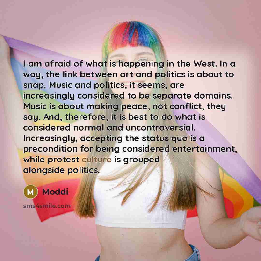 “I am afraid of what is happening in the West. In a way, the link between art and politics is about to snap. Music and politics, it seems, are increasingly considered to be separate domains. Music is about making peace, not conflict, they say. And, therefore, it is best to do what is considered…” quote by Moddi