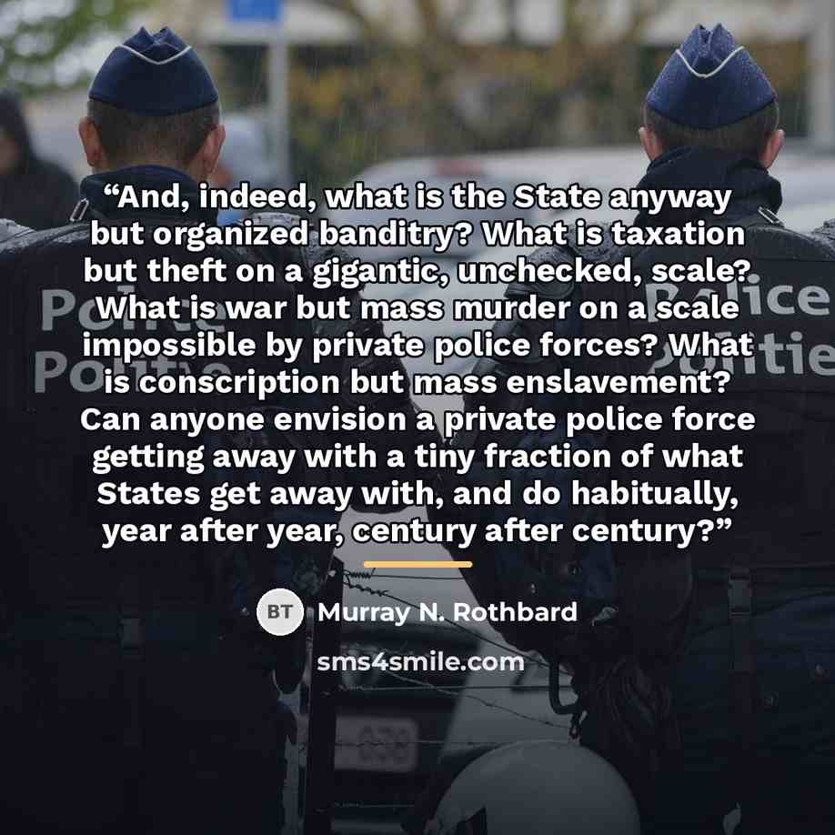 “And, indeed, what is the State anyway but organized banditry? What is taxation but theft on a gigantic, unchecked, scale? What is war but mass murder on a scale impossible by private police forces? What is conscription but mass enslavement? Can anyone envision a private police force getting away…” quote by Murray N. Rothbard