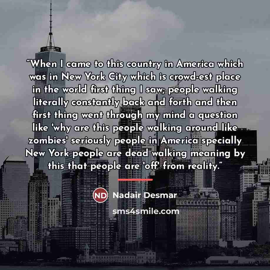 “When I came to this country in America which was in New York City which is crowd-est place in the world first thing I saw; people walking literally constantly back and forth and then first thing went through my mind a question like 'why are this people walking around like zombies' seriously people…” quote by Nadair Desmar
