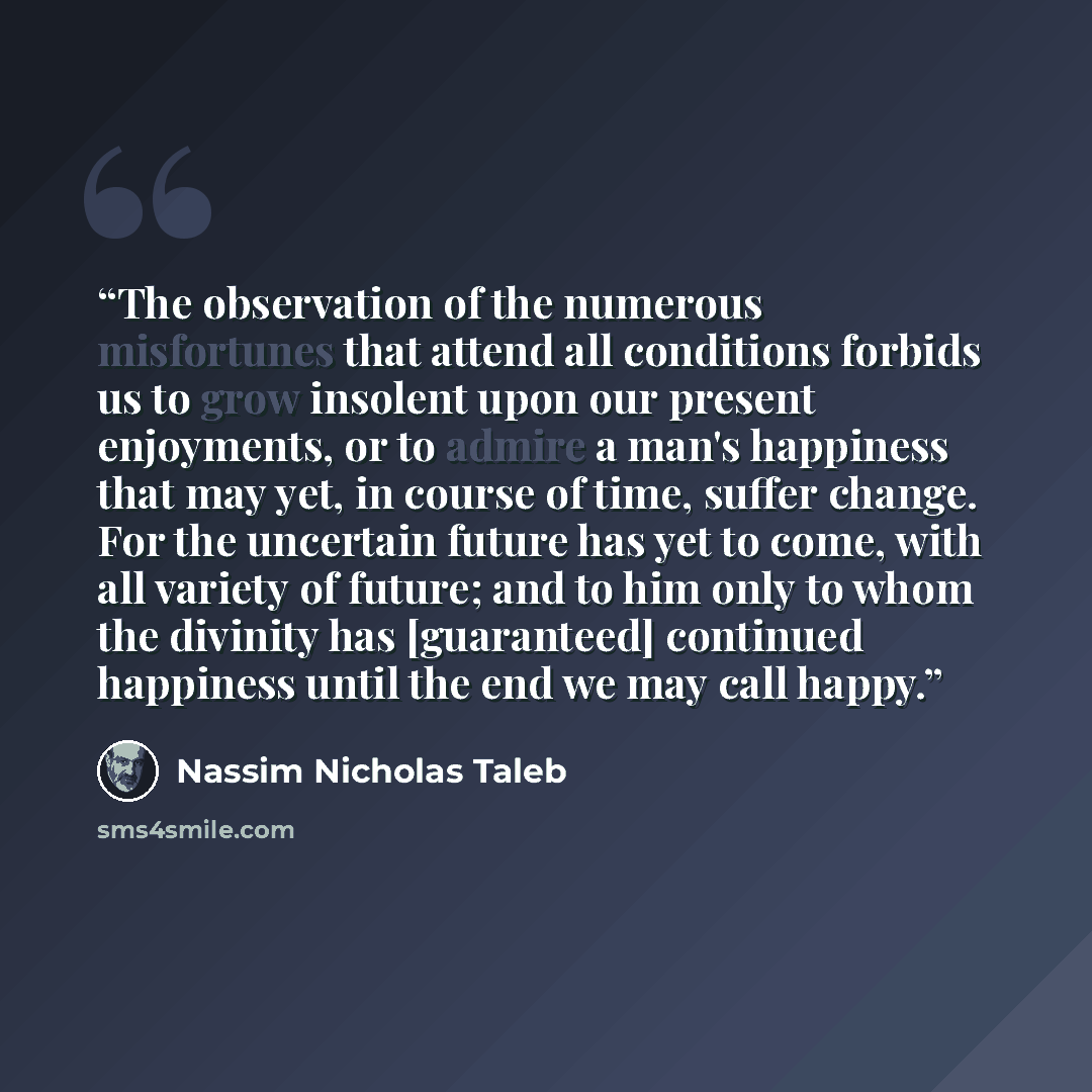 “The observation of the numerous misfortunes that attend all conditions forbids us to grow insolent upon our present enjoyments, or to admire a man's happiness that may yet, in course of time, suffer change. For the uncertain future has yet to come, with all variety of future; and to him only to…” quote by Nassim Nicholas Taleb
