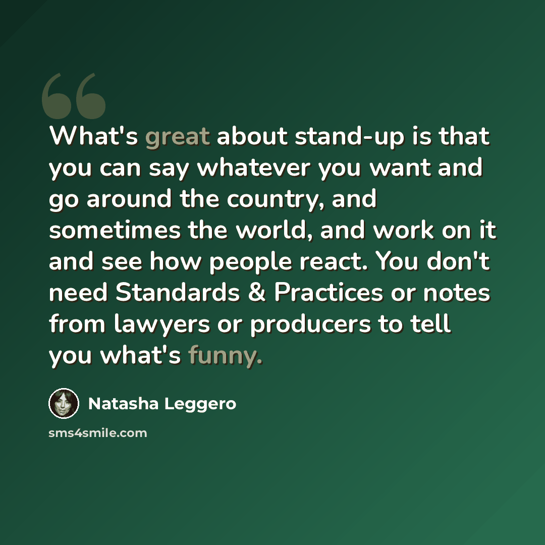 “What's great about stand-up is that you can say whatever you want and go around the country, and sometimes the world, and work on it and see how people react. You don't need Standards & Practices or notes from lawyers or producers to tell you what's funny.” quote by Natasha Leggero