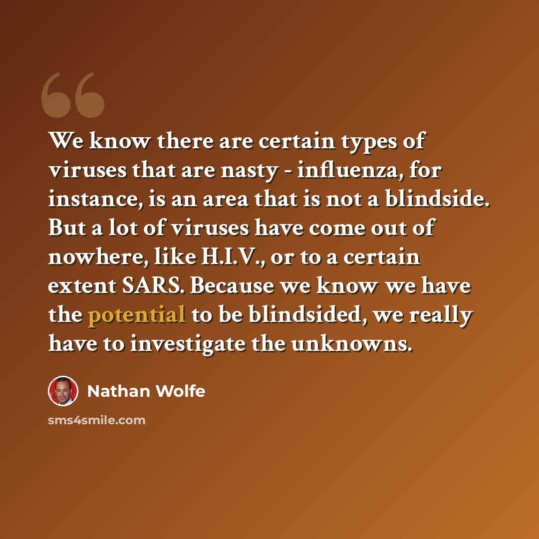 “We know there are certain types of viruses that are nasty - influenza, for instance, is an area that is not a blindside. But a lot of viruses have come out of nowhere, like H.I.V., or to a certain extent SARS. Because we know we have the potential to be blindsided, we really have to investigate…” quote by Nathan Wolfe