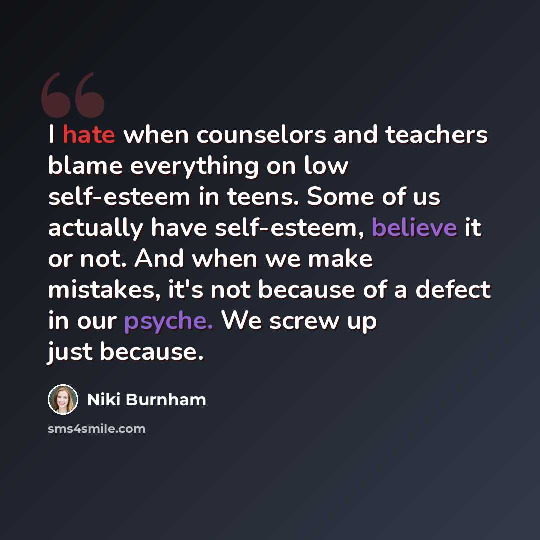 “I hate when counselors and teachers blame everything on low self-esteem in teens. Some of us actually have self-esteem, believe it or not. And when we make mistakes, it's not because of a defect in our psyche. We screw up just because.” quote by Niki Burnham