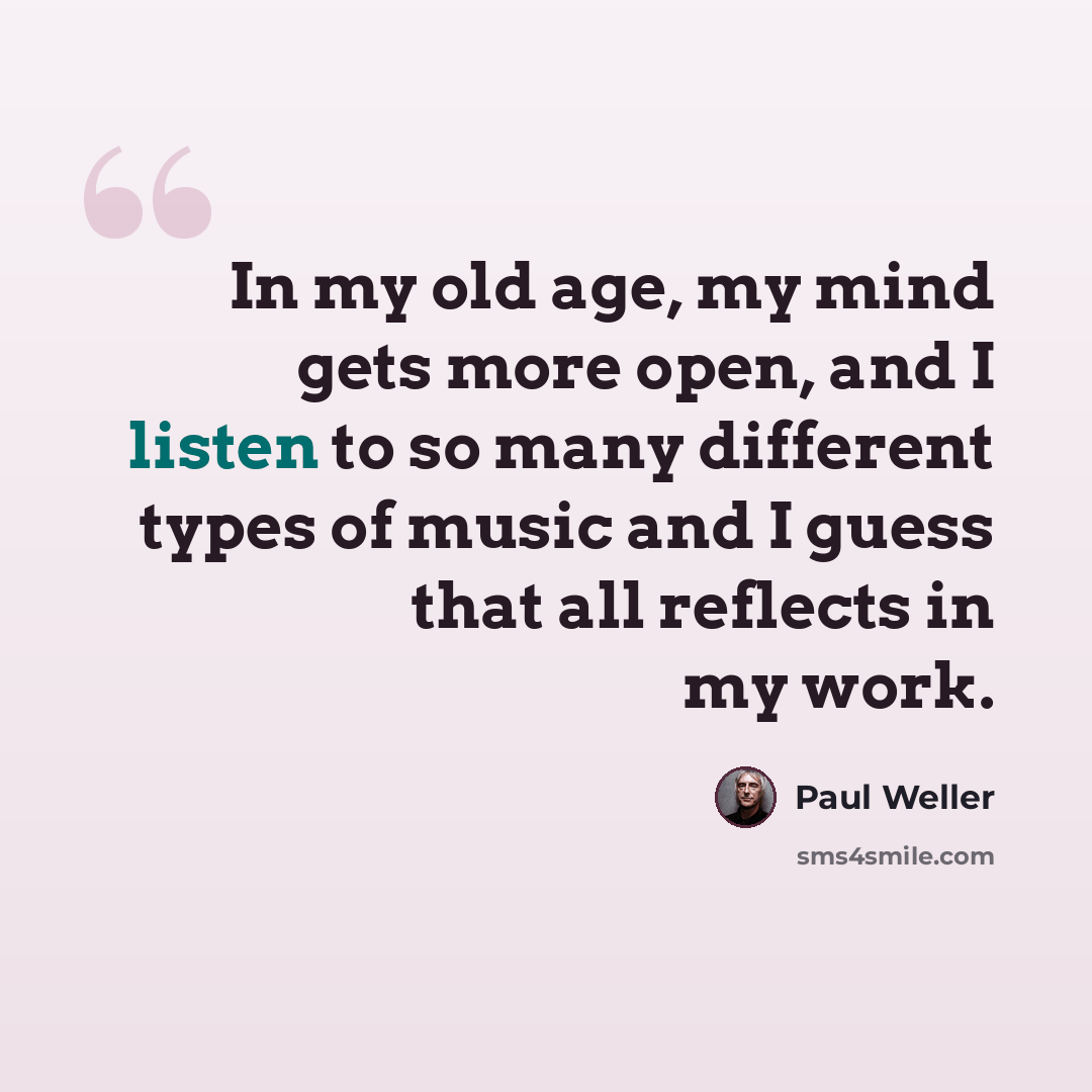 “In my old age, my mind gets more open, and I listen to so many different types of music and I guess that all reflects in my work.” quote by Paul Weller