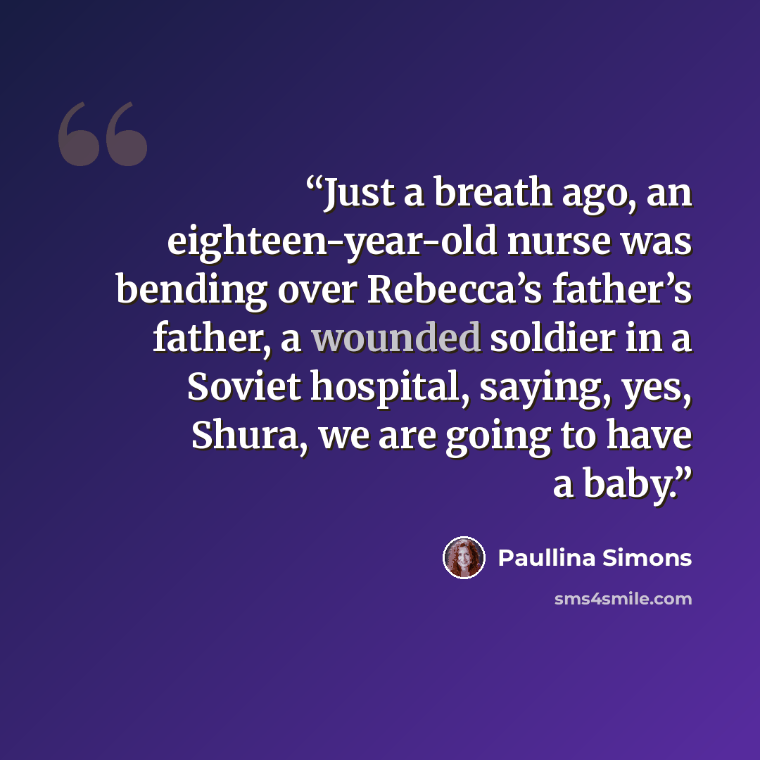 “Just a breath ago, an eighteen-year-old nurse was bending over Rebecca’s father’s father, a wounded soldier in a Soviet hospital, saying, yes, Shura, we are going to have a baby.” quote by Paullina Simons