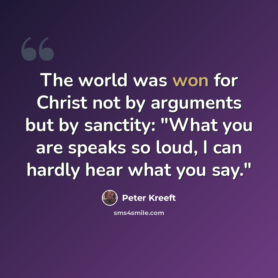 “The world was won for Christ not by arguments but by sanctity: "What you are speaks so loud, I can hardly hear what you say."” quote by Peter Kreeft