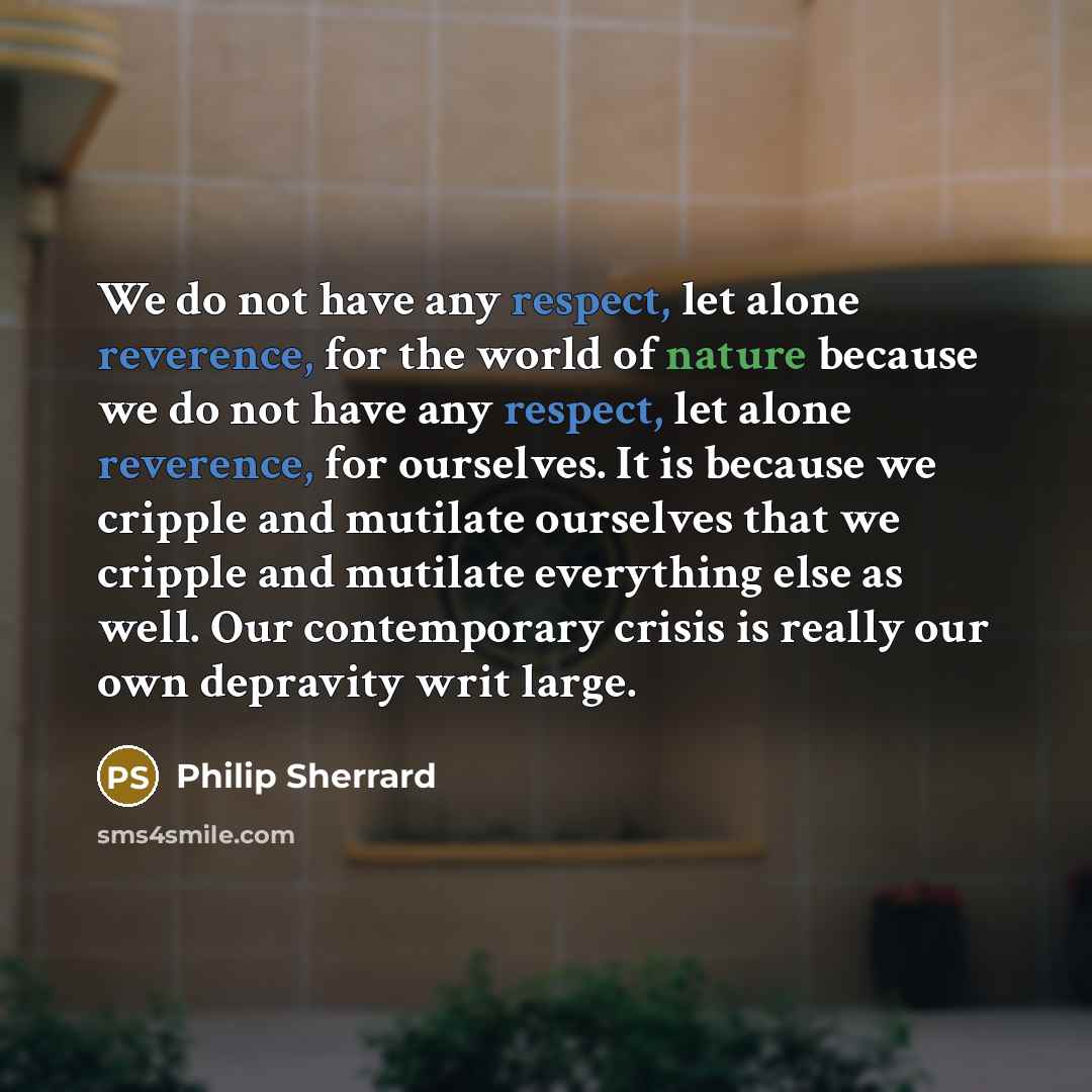 “We do not have any respect, let alone reverence, for the world of nature because we do not have any respect, let alone reverence, for ourselves. It is because we cripple and mutilate ourselves that we cripple and mutilate everything else as well. Our contemporary crisis is really our own depravity…” quote by Philip Sherrard