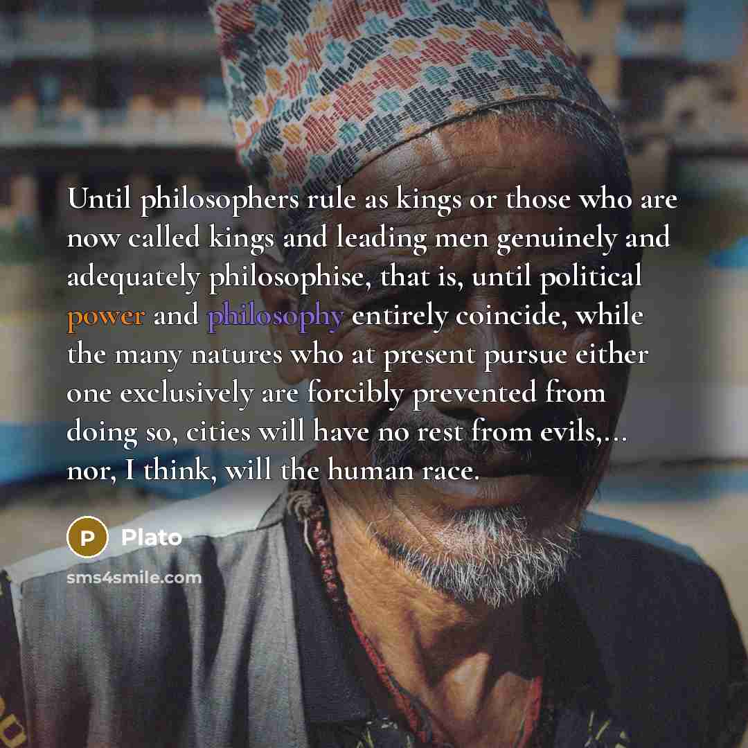 “Until philosophers rule as kings or those who are now called kings and leading men genuinely and adequately philosophise, that is, until political power and philosophy entirely coincide, while the many natures who at present pursue either one exclusively are forcibly prevented from doing so…” quote by Plato