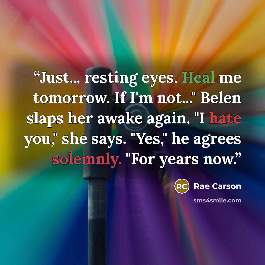 “Just... resting eyes. Heal me tomorrow. If I'm not..." Belen slaps her awake again. "I hate you," she says. "Yes," he agrees solemnly. "For years now.” quote by Rae Carson