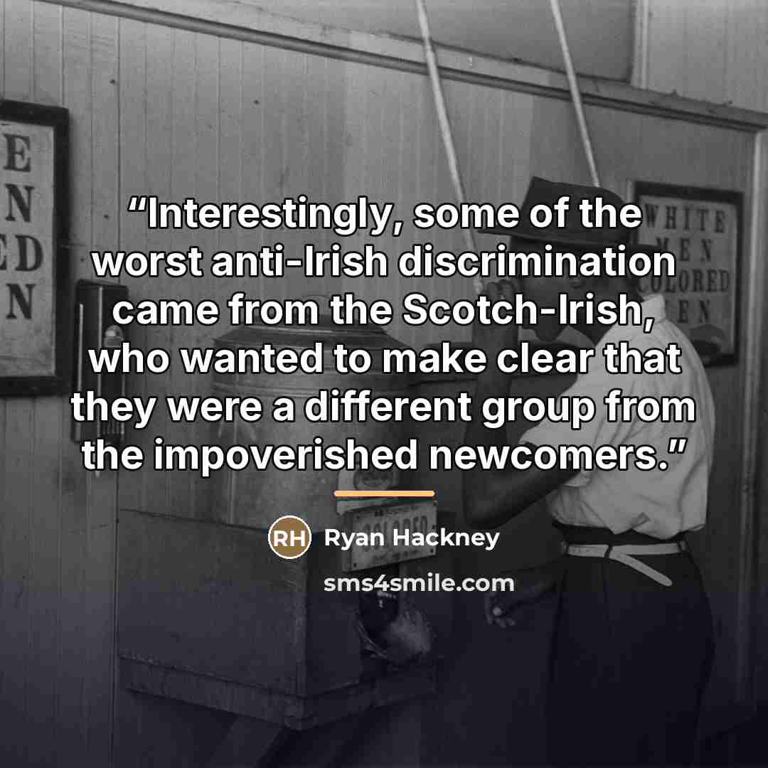 “Interestingly, some of the worst anti-Irish discrimination came from the Scotch-Irish, who wanted to make clear that they were a different group from the impoverished newcomers.” quote by Ryan Hackney