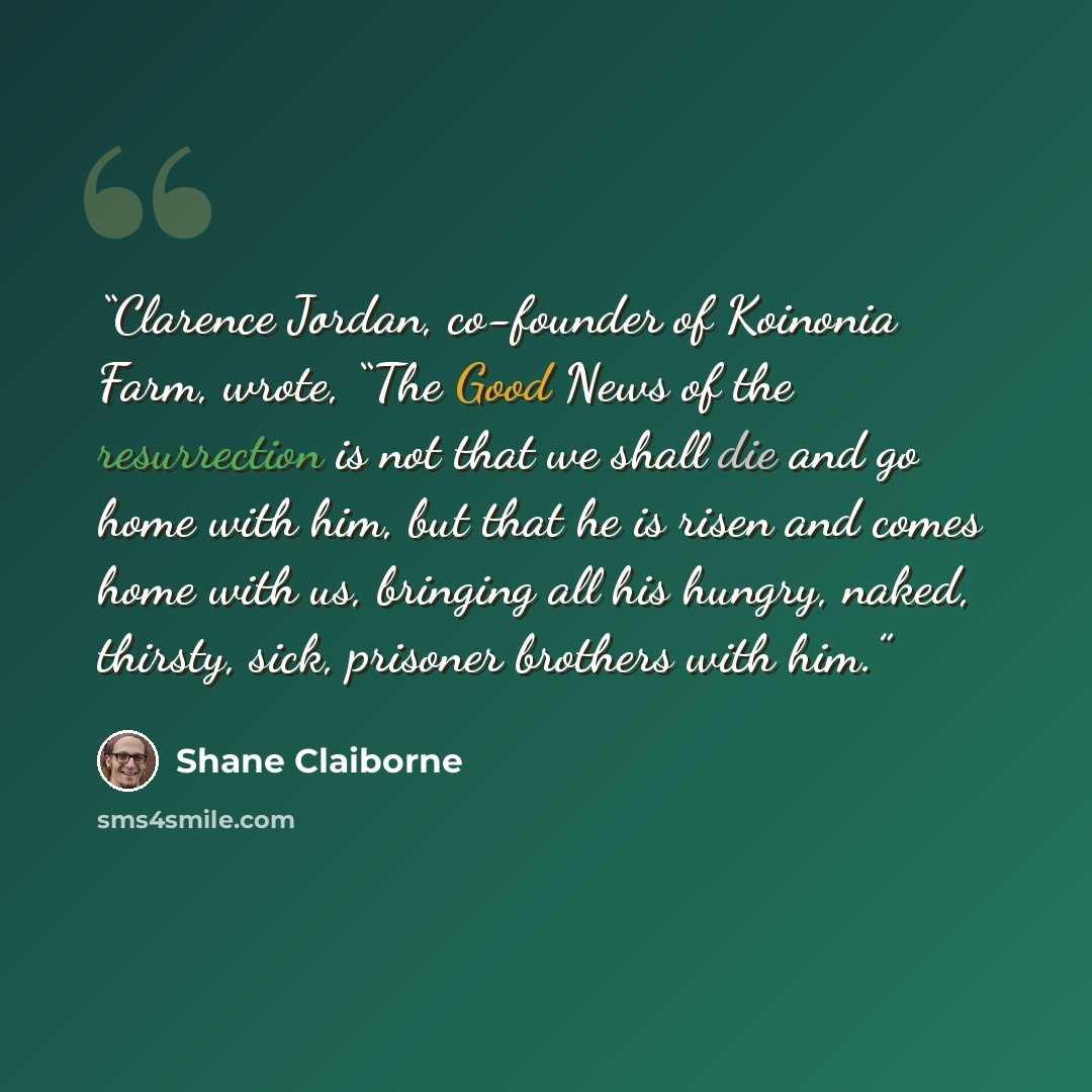 “Clarence Jordan, co-founder of Koinonia Farm, wrote, “The Good News of the resurrection is not that we shall die and go home with him, but that he is risen and comes home with us, bringing all his hungry, naked, thirsty, sick, prisoner brothers with him.” quote by Shane Claiborne