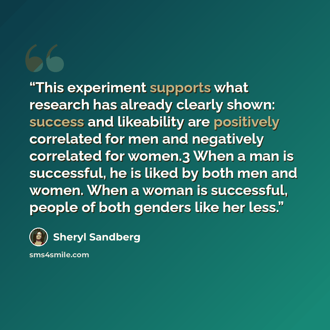“This experiment supports what research has already clearly shown: success and likeability are positively correlated for men and negatively correlated for women.3 When a man is successful, he is liked by both men and women. When a woman is successful, people of both genders like her less.” quote by Sheryl Sandberg