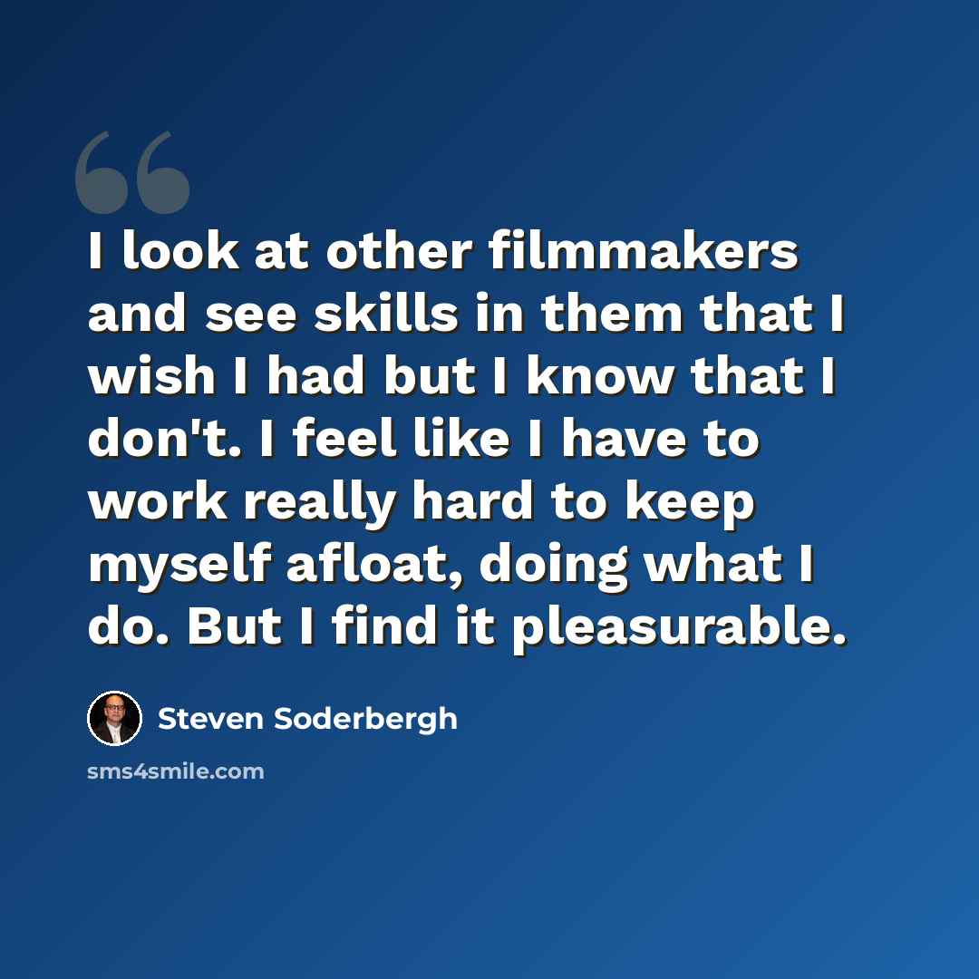 “I look at other filmmakers and see skills in them that I wish I had but I know that I don't. I feel like I have to work really hard to keep myself afloat, doing what I do. But I find it pleasurable.” quote by Steven Soderbergh