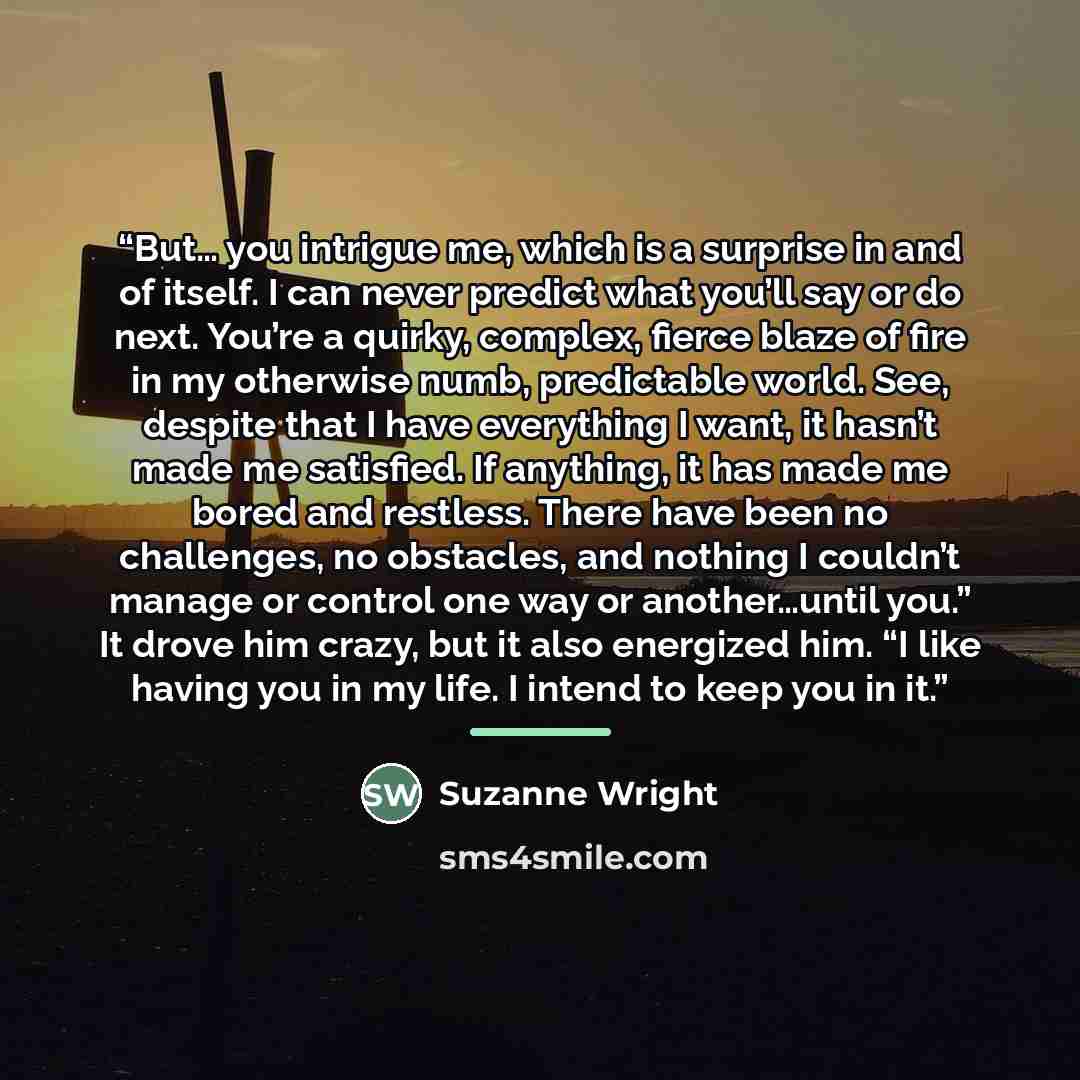 “But… you intrigue me, which is a surprise in and of itself. I can never predict what you’ll say or do next. You’re a quirky, complex, fierce blaze of fire in my otherwise numb, predictable world. See, despite that I have everything I want, it hasn’t made me satisfied. If anything, it has made me…” quote by Suzanne Wright