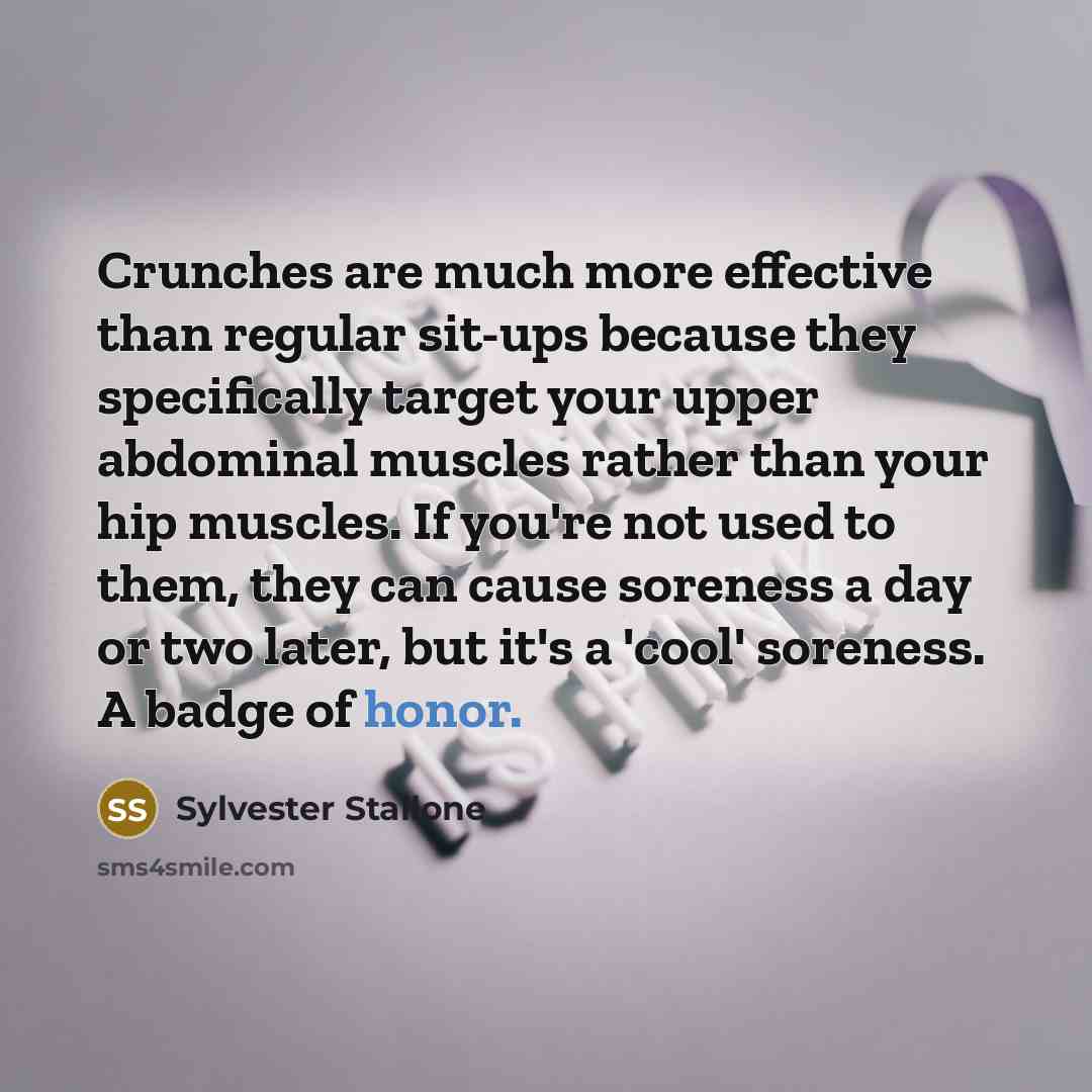 “Crunches are much more effective than regular sit-ups because they specifically target your upper abdominal muscles rather than your hip muscles. If you're not used to them, they can cause soreness a day or two later, but it's a 'cool' soreness. A badge of honor.” quote by Sylvester Stallone