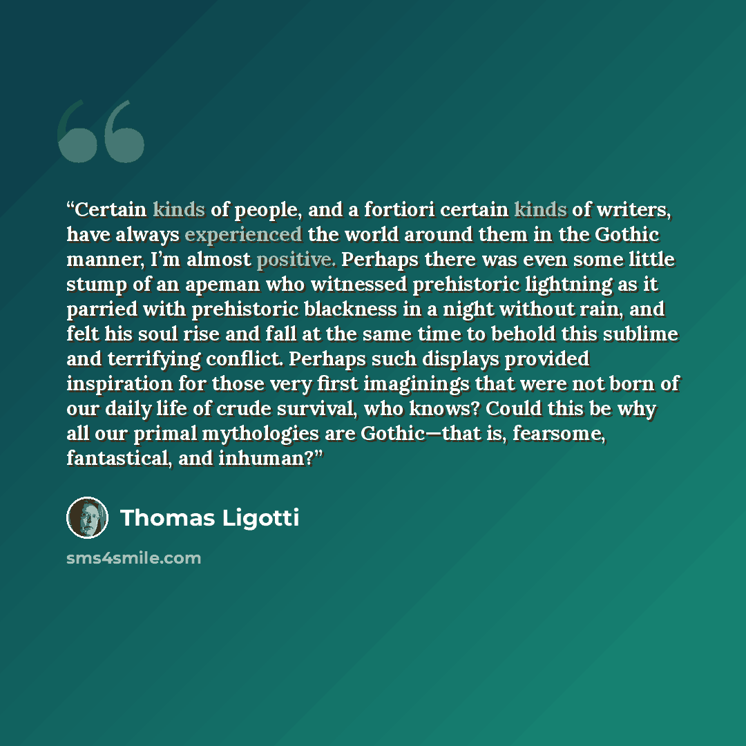 “Certain kinds of people, and a fortiori certain kinds of writers, have always experienced the world around them in the Gothic manner, I’m almost positive. Perhaps there was even some little stump of an apeman who witnessed prehistoric lightning as it parried with prehistoric blackness in a night…” quote by Thomas Ligotti