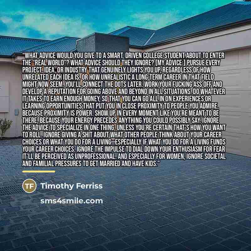“What advice would you give to a smart, driven college student about to enter the “real world”? What advice should they ignore? [My advice:] Pursue every project, idea, or industry that genuinely lights you up, regardless of how unrelated each idea is, or how unrealistic a long-term career in that…” quote by Timothy Ferriss
