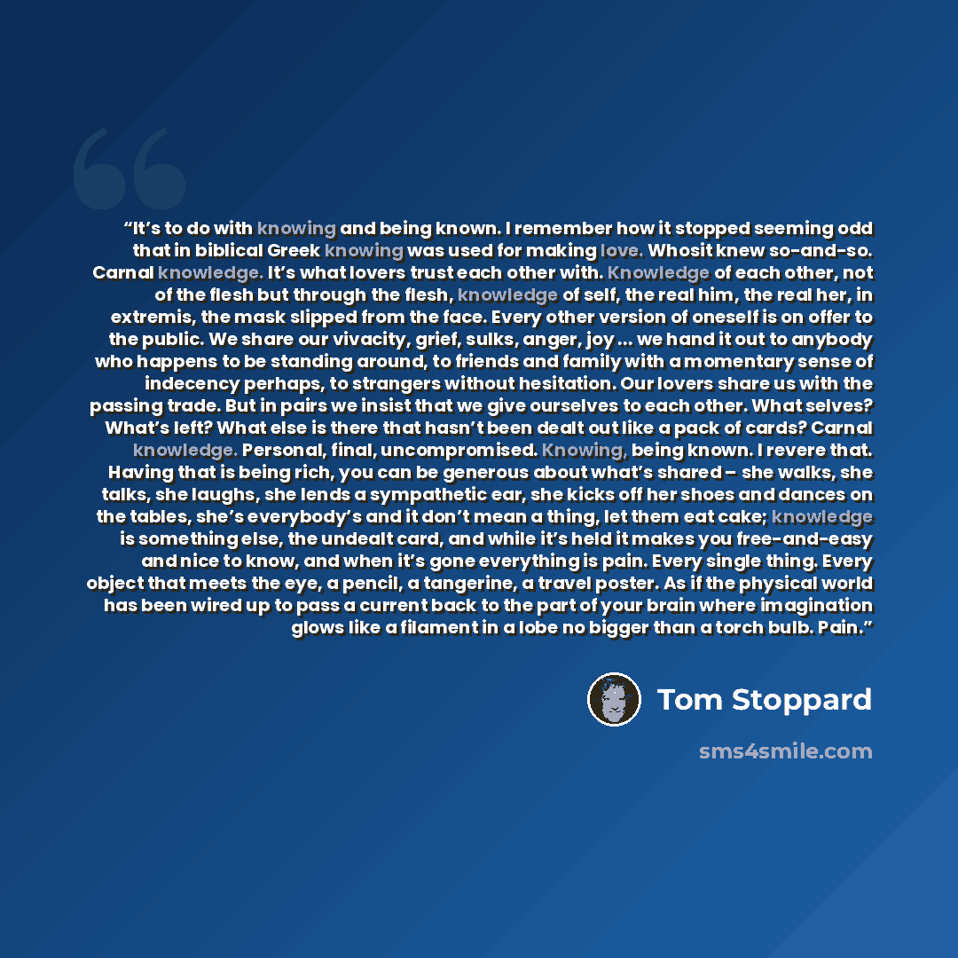“It’s to do with knowing and being known. I remember how it stopped seeming odd that in biblical Greek knowing was used for making love. Whosit knew so-and-so. Carnal knowledge. It’s what lovers trust each other with. Knowledge of each other, not of the flesh but through the flesh, knowledge of…” quote by Tom Stoppard