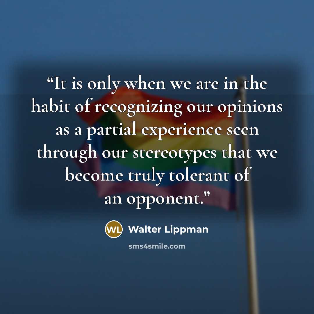 “It is only when we are in the habit of recognizing our opinions as a partial experience seen through our stereotypes that we become truly tolerant of an opponent.” quote by Walter Lippman