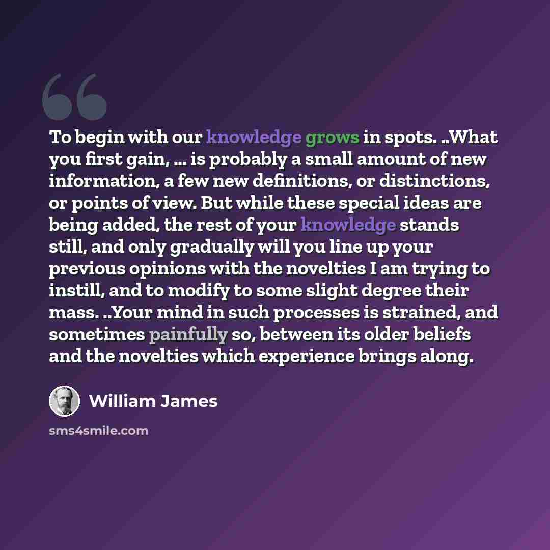 “To begin with our knowledge grows in spots. ..What you first gain, ... is probably a small amount of new information, a few new definitions, or distinctions, or points of view. But while these special ideas are being added, the rest of your knowledge stands still, and only gradually will you line…” quote by William James