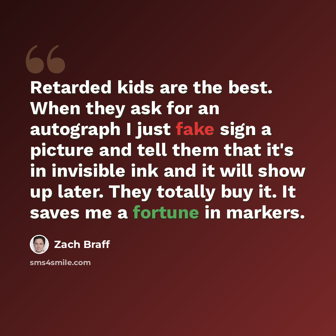 “Retarded kids are the best. When they ask for an autograph I just fake sign a picture and tell them that it's in invisible ink and it will show up later. They totally buy it. It saves me a fortune in markers.” quote by Zach Braff