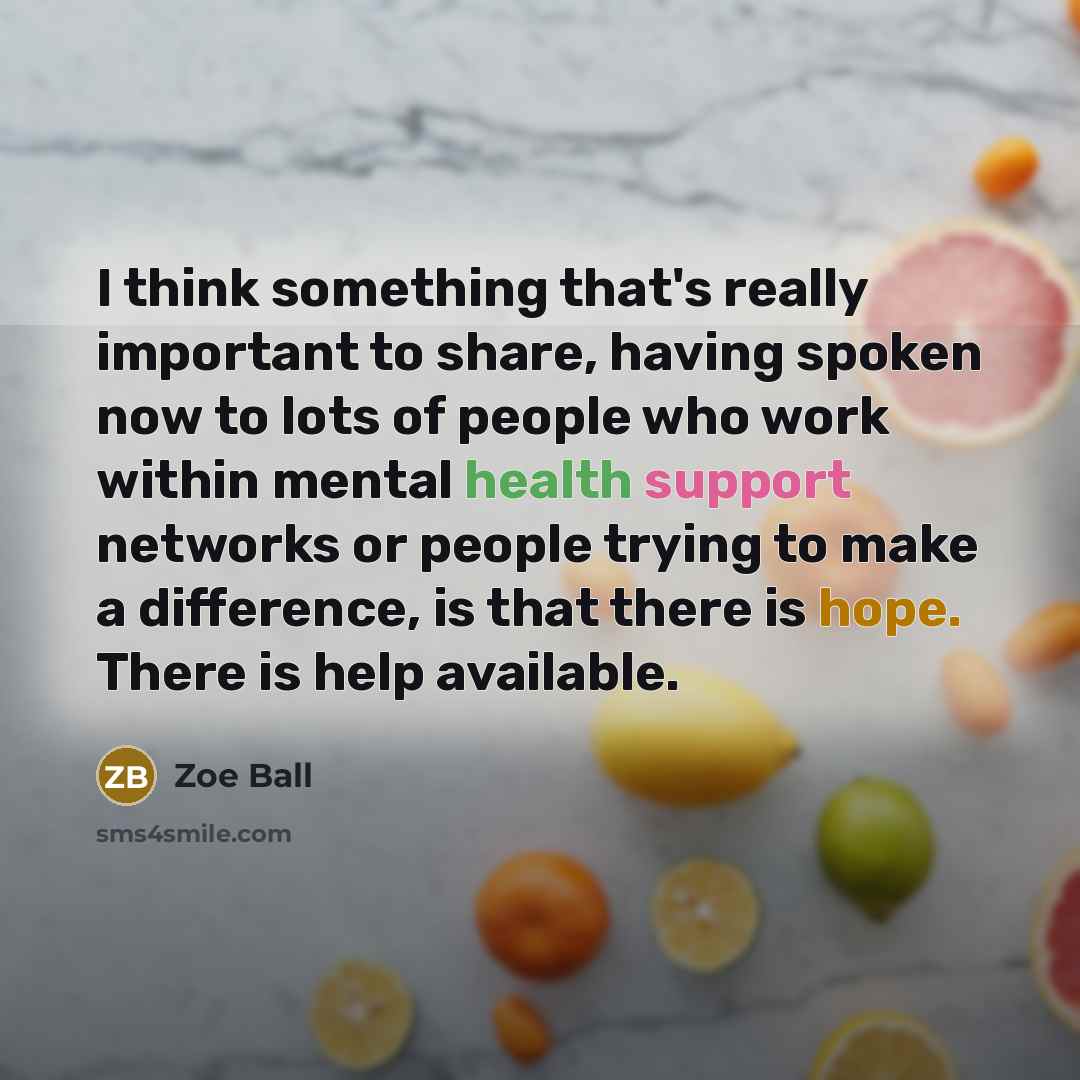 “I think something that's really important to share, having spoken now to lots of people who work within mental health support networks or people trying to make a difference, is that there is hope. There is help available.” quote by Zoe Ball