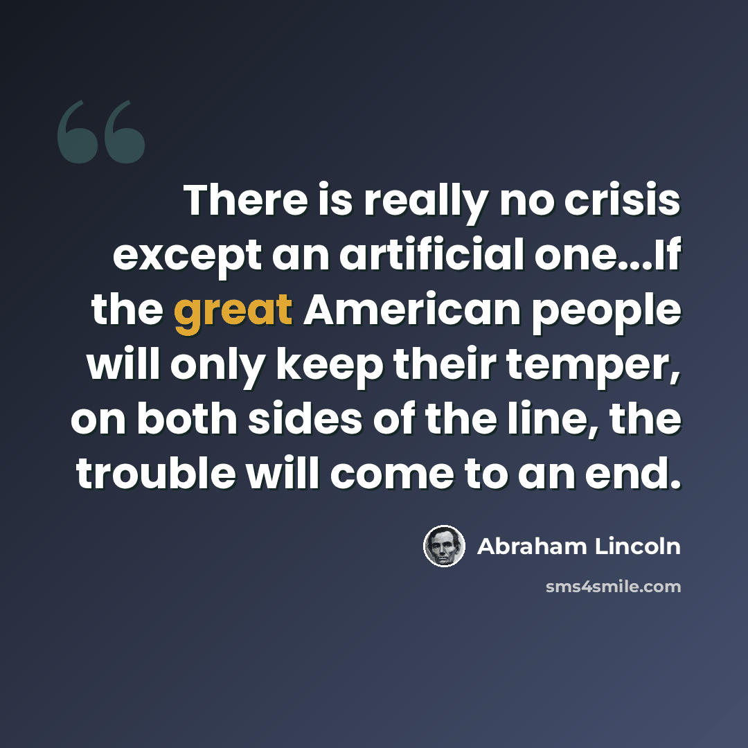 “There is really no crisis except an artificial one...If the great American people will only keep their temper, on both sides of the line, the trouble will come to an end.” quote by Abraham Lincoln
