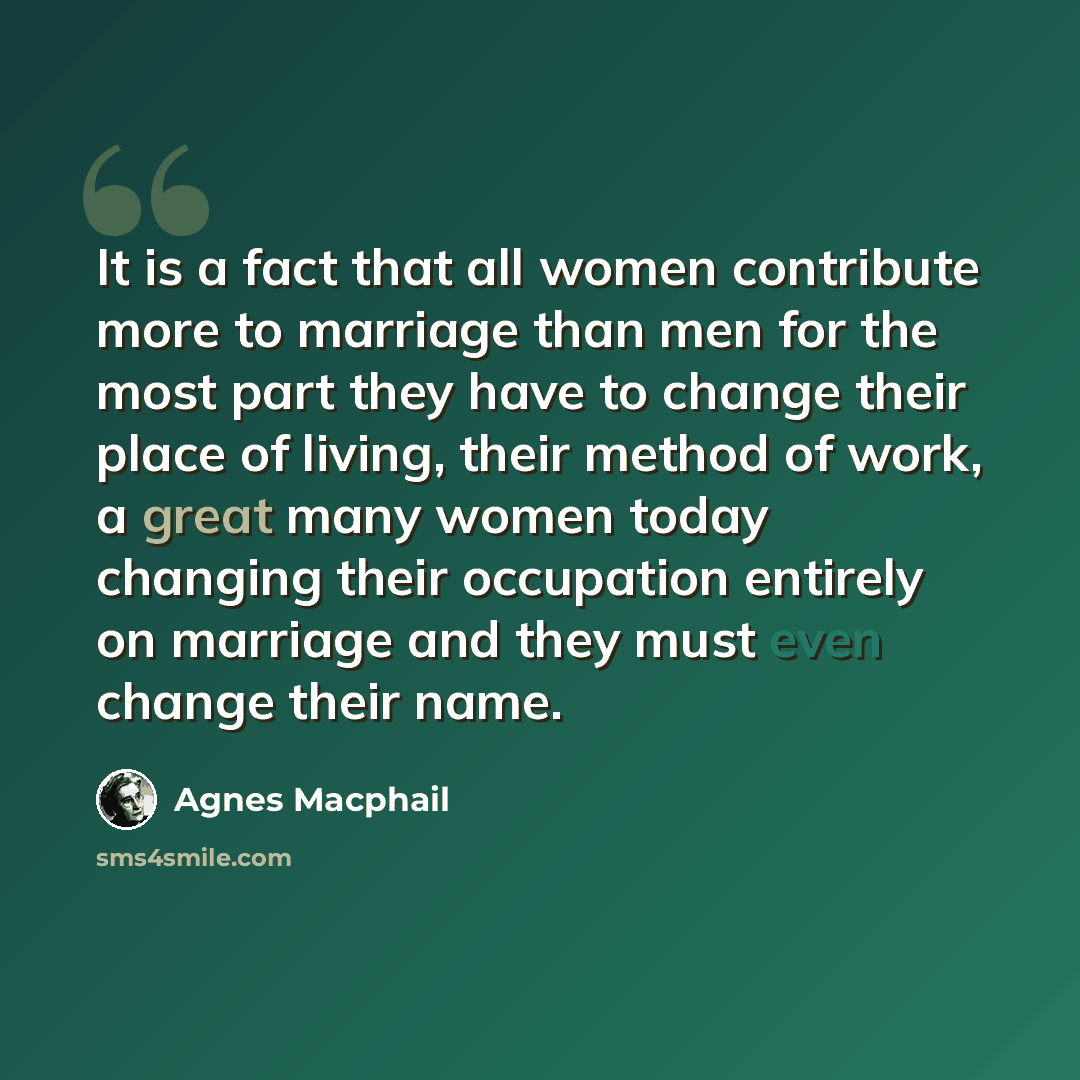 “It is a fact that all women contribute more to marriage than men for the most part they have to change their place of living, their method of work, a great many women today changing their occupation entirely on marriage and they must even change their name.” quote by Agnes Macphail