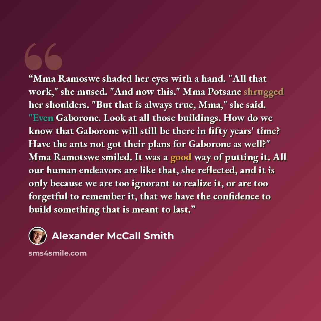 “Mma Ramoswe shaded her eyes with a hand. "All that work," she mused. "And now this." Mma Potsane shrugged her shoulders. "But that is always true, Mma," she said. "Even Gaborone. Look at all those buildings. How do we know that Gaborone will still be there in fifty years' time? Have the ants not…” quote by Alexander McCall Smith
